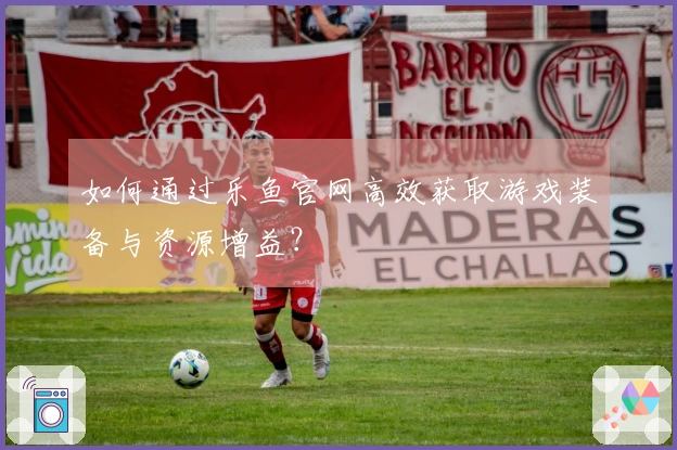 如何通过乐鱼官网高效获取游戏装备与资源增益？