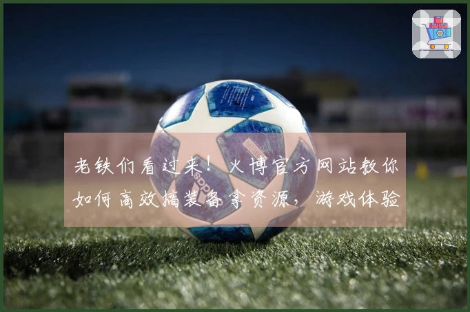 老铁们看过来！火博官方网站教你如何高效搞装备拿资源，游戏体验up up！