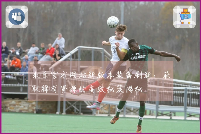 米乐官方网站新版本装备刷新，获取稀有资源的高效秘笈揭秘