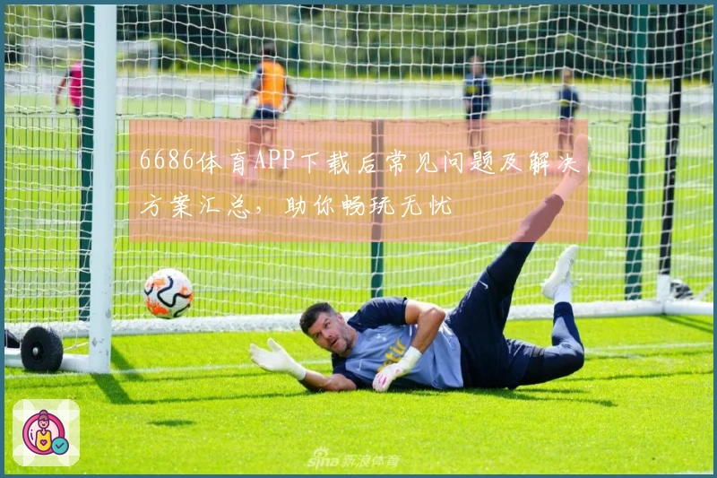 6686体育APP下载后常见问题及解决方案汇总，助你畅玩无忧