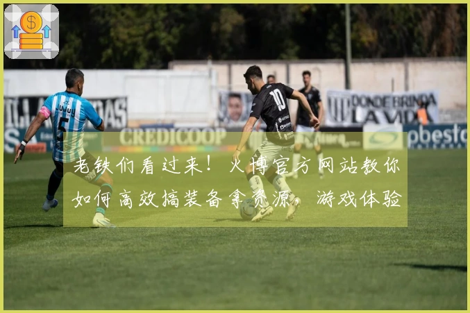 老铁们看过来！火博官方网站教你如何高效搞装备拿资源，游戏体验up up！